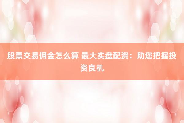 股票交易佣金怎么算 最大实盘配资：助您把握投资良机