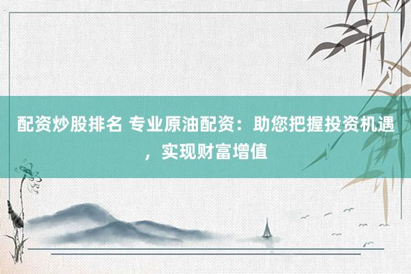 配资炒股排名 专业原油配资：助您把握投资机遇，实现财富增值
