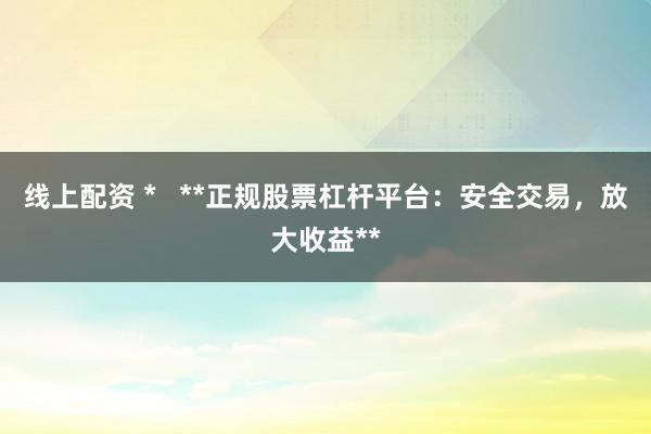 线上配资 *   **正规股票杠杆平台：安全交易，放大收益**