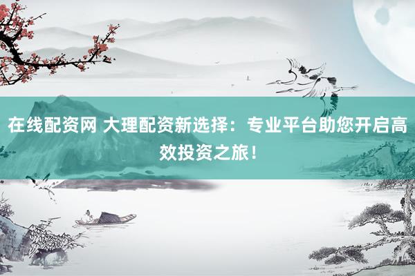 在线配资网 大理配资新选择：专业平台助您开启高效投资之旅！