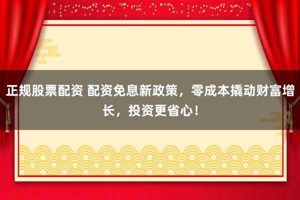 正规股票配资 配资免息新政策，零成本撬动财富增长，投资更省心！