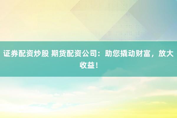 证券配资炒股 期货配资公司：助您撬动财富，放大收益！