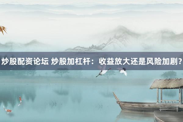 炒股配资论坛 炒股加杠杆：收益放大还是风险加剧？