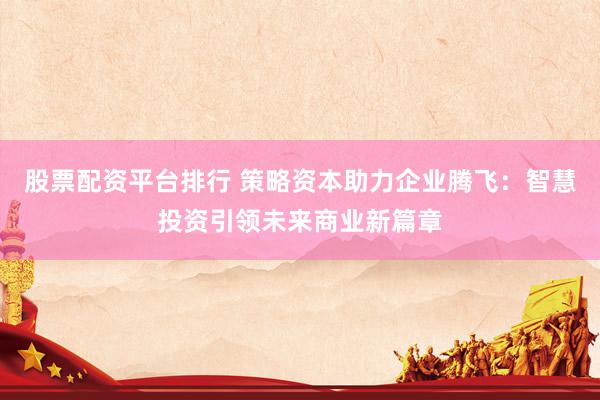 股票配资平台排行 策略资本助力企业腾飞：智慧投资引领未来商业新篇章