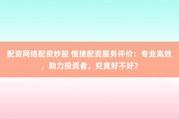 配资网络配资炒股 恒捷配资服务评价：专业高效，助力投资者，究竟好不好？