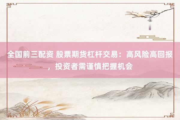 全国前三配资 股票期货杠杆交易：高风险高回报，投资者需谨慎把握机会