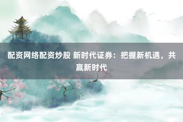 配资网络配资炒股 新时代证券：把握新机遇，共赢新时代