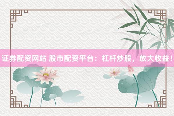 证券配资网站 股市配资平台：杠杆炒股，放大收益！