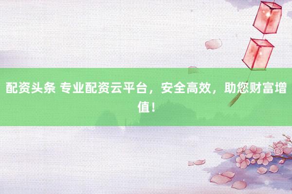 配资头条 专业配资云平台，安全高效，助您财富增值！