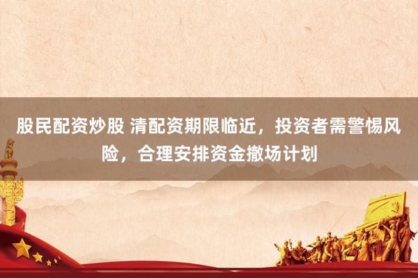 股民配资炒股 清配资期限临近，投资者需警惕风险，合理安排资金撤场计划