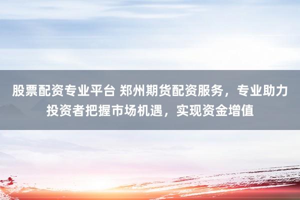 股票配资专业平台 郑州期货配资服务，专业助力投资者把握市场机遇，实现资金增值