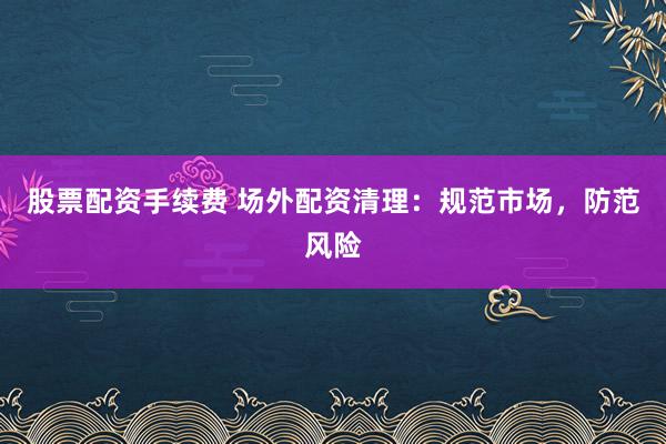 股票配资手续费 场外配资清理：规范市场，防范风险