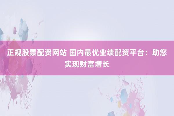 正规股票配资网站 国内最优业绩配资平台：助您实现财富增长