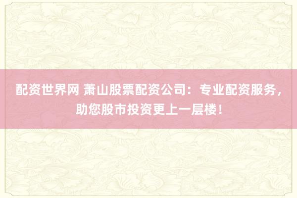 配资世界网 萧山股票配资公司：专业配资服务，助您股市投资更上一层楼！