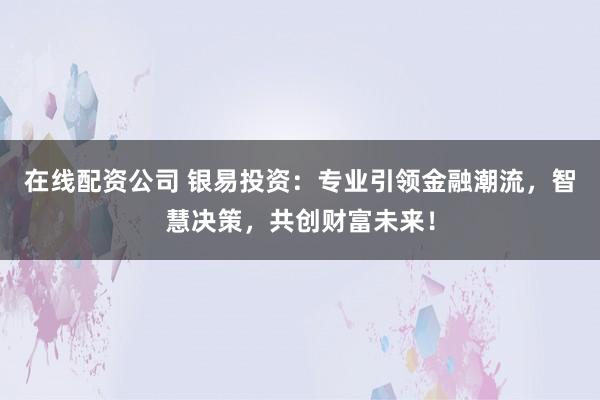 在线配资公司 银易投资：专业引领金融潮流，智慧决策，共创财富未来！