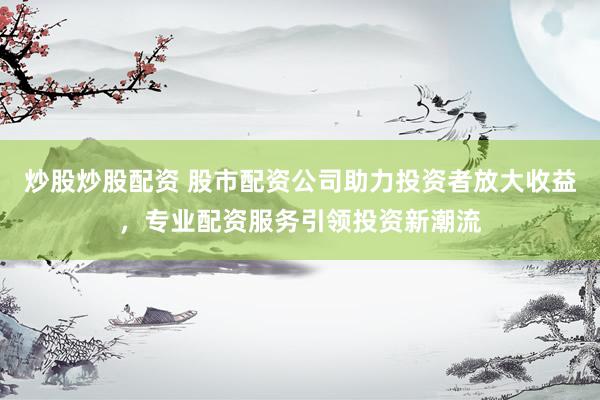 炒股炒股配资 股市配资公司助力投资者放大收益，专业配资服务引领投资新潮流