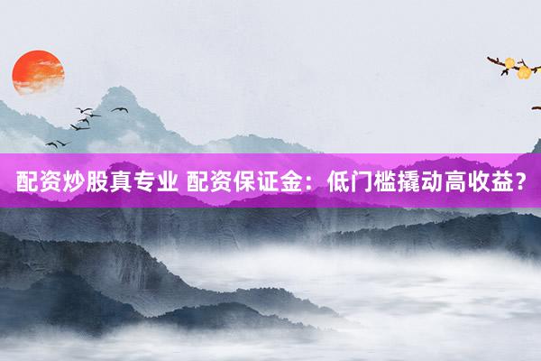 配资炒股真专业 配资保证金：低门槛撬动高收益？