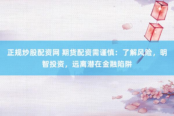 正规炒股配资网 期货配资需谨慎：了解风险，明智投资，远离潜在金融陷阱