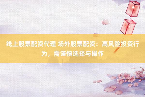 线上股票配资代理 场外股票配资：高风险投资行为，需谨慎选择与操作