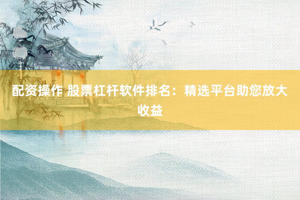 配资操作 股票杠杆软件排名：精选平台助您放大收益