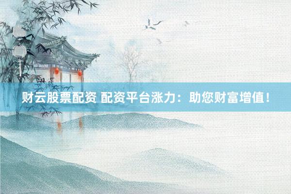 财云股票配资 配资平台涨力：助您财富增值！
