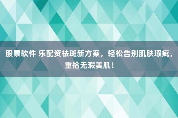 股票软件 乐配资祛斑新方案，轻松告别肌肤瑕疵，重拾无瑕美肌！