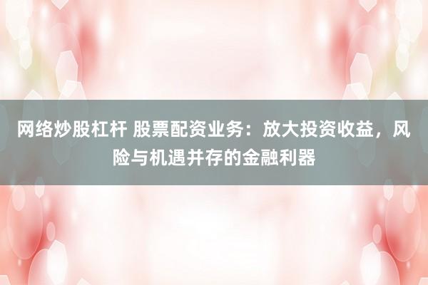 网络炒股杠杆 股票配资业务：放大投资收益，风险与机遇并存的金融利器