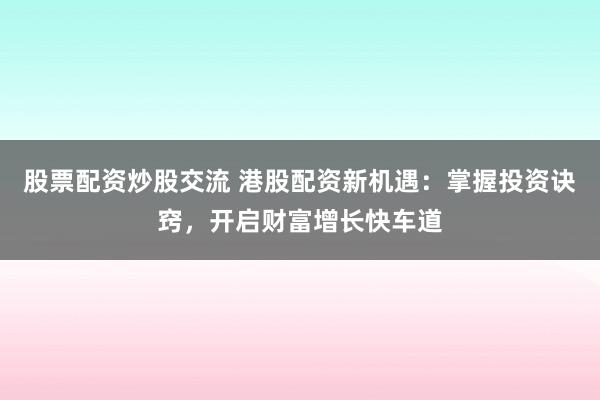 股票配资炒股交流 港股配资新机遇：掌握投资诀窍，开启财富增长快车道