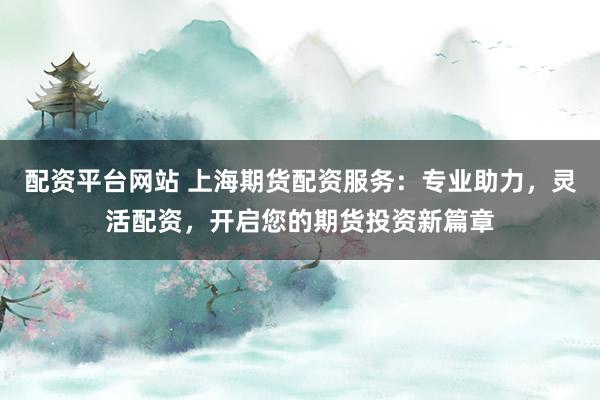配资平台网站 上海期货配资服务：专业助力，灵活配资，开启您的期货投资新篇章