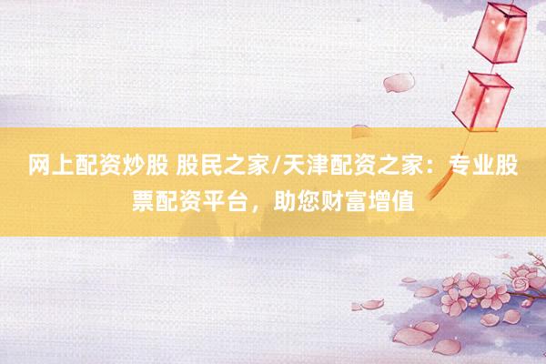 网上配资炒股 股民之家/天津配资之家：专业股票配资平台，助您财富增值