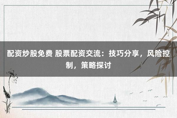 配资炒股免费 股票配资交流：技巧分享，风险控制，策略探讨