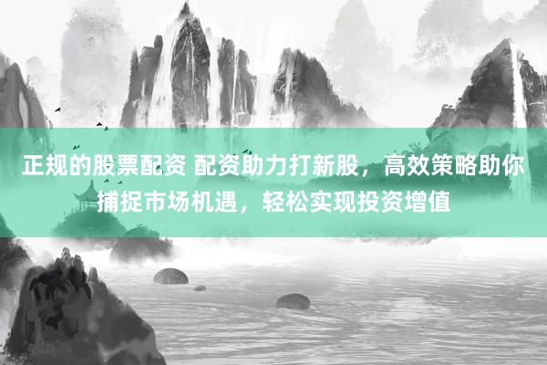 正规的股票配资 配资助力打新股，高效策略助你捕捉市场机遇，轻松实现投资增值