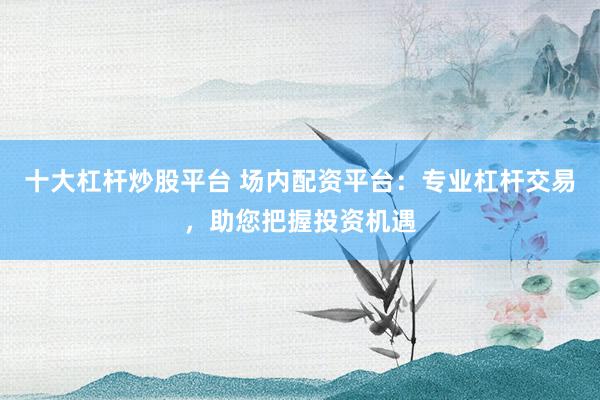 十大杠杆炒股平台 场内配资平台：专业杠杆交易，助您把握投资机遇