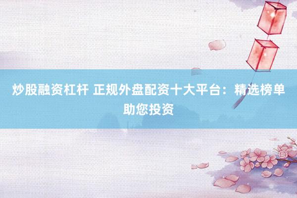 炒股融资杠杆 正规外盘配资十大平台：精选榜单助您投资