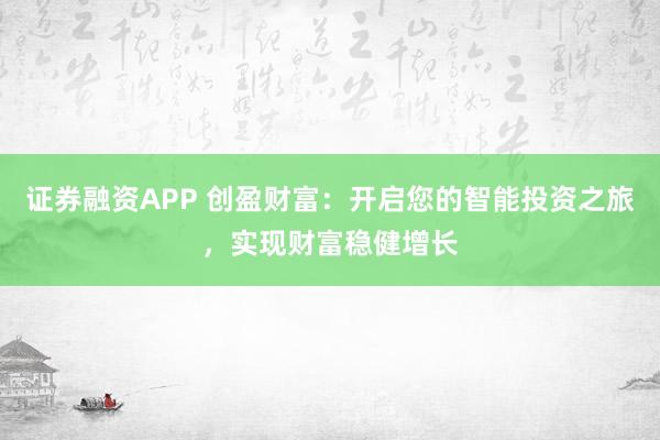 证券融资APP 创盈财富：开启您的智能投资之旅，实现财富稳健增长