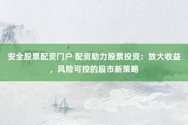 安全股票配资门户 配资助力股票投资：放大收益，风险可控的股市新策略