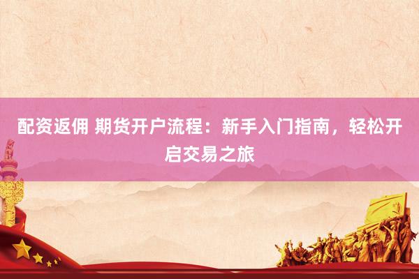 配资返佣 期货开户流程：新手入门指南，轻松开启交易之旅