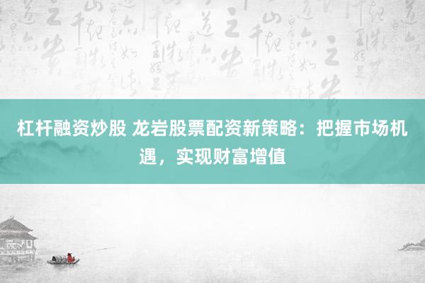 杠杆融资炒股 龙岩股票配资新策略：把握市场机遇，实现财富增值