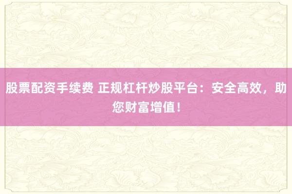 股票配资手续费 正规杠杆炒股平台：安全高效，助您财富增值！