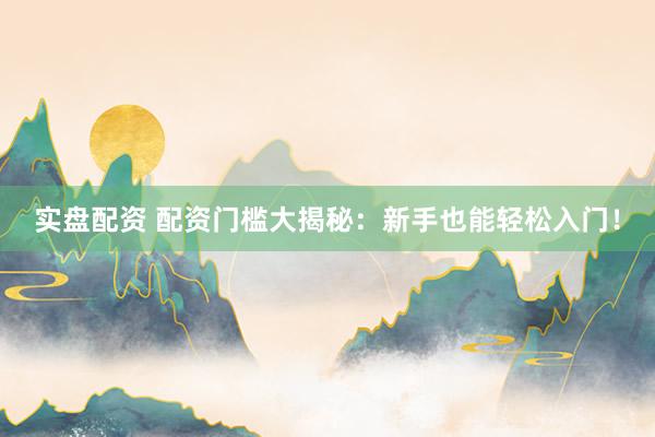 实盘配资 配资门槛大揭秘：新手也能轻松入门！