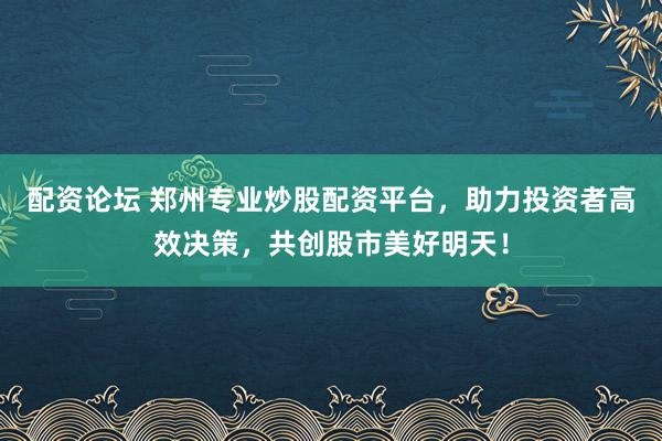 配资论坛 郑州专业炒股配资平台，助力投资者高效决策，共创股市美好明天！