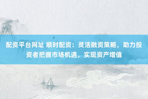 配资平台网址 顺时配资：灵活融资策略，助力投资者把握市场机遇，实现资产增值