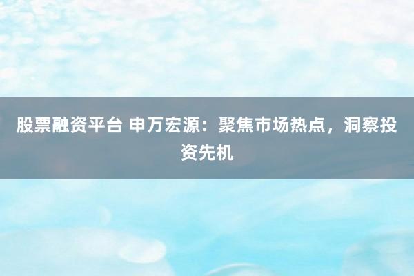 股票融资平台 申万宏源：聚焦市场热点，洞察投资先机
