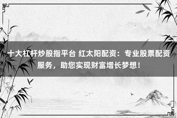 十大杠杆炒股指平台 红太阳配资：专业股票配资服务，助您实现财富增长梦想！