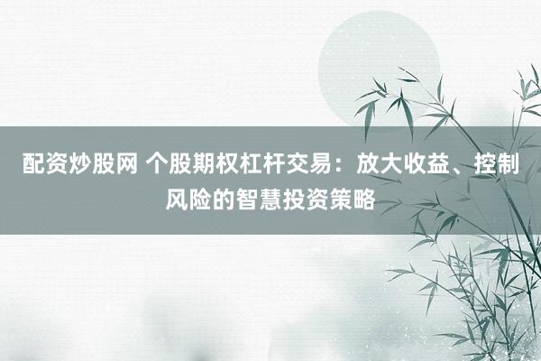 配资炒股网 个股期权杠杆交易：放大收益、控制风险的智慧投资策略