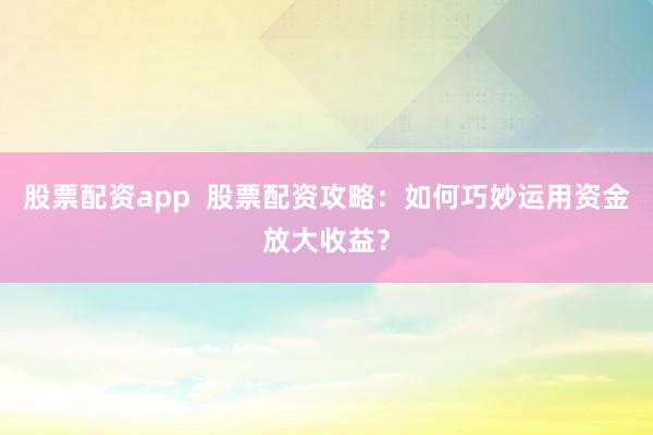 股票配资app  股票配资攻略：如何巧妙运用资金放大收益？