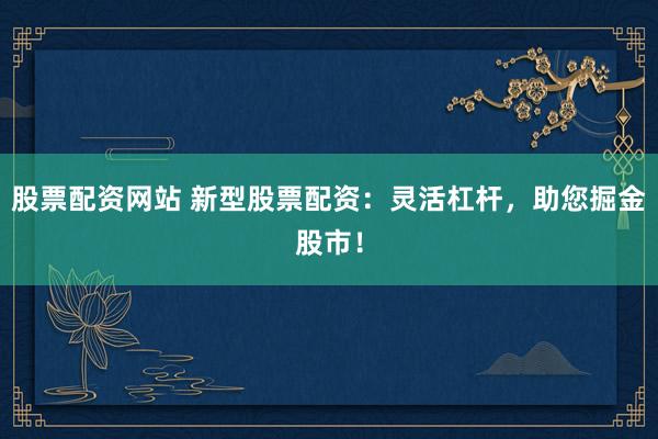 股票配资网站 新型股票配资：灵活杠杆，助您掘金股市！