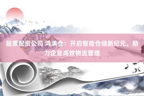 股票配资公司 鸿满仓：开启智能仓储新纪元，助力企业高效物流管理