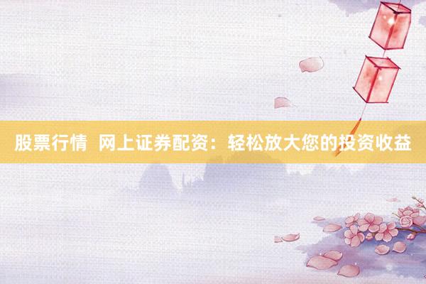 股票行情  网上证券配资：轻松放大您的投资收益