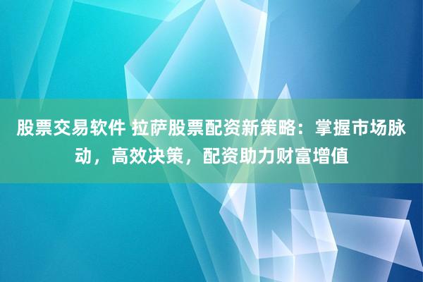 股票交易软件 拉萨股票配资新策略：掌握市场脉动，高效决策，配资助力财富增值